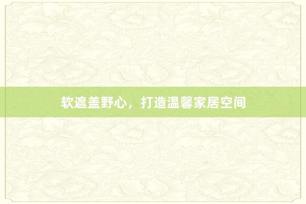 软遮盖野心，打造温馨家居空间