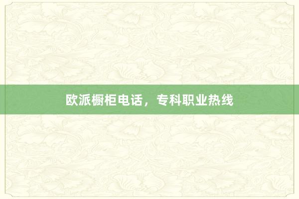 欧派橱柜电话，专科职业热线